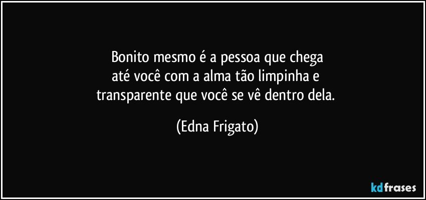 Bonito mesmo é a pessoa que chega
até você com a alma tão limpinha e 
transparente que você se vê dentro dela. (Edna Frigato)