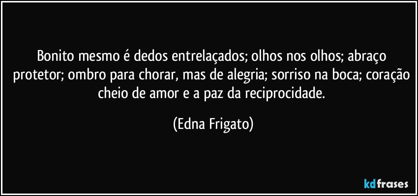 Bonito mesmo é dedos entrelaçados; olhos nos olhos; abraço protetor; ombro para chorar, mas de alegria; sorriso na boca; coração cheio de amor e a paz da reciprocidade. (Edna Frigato)