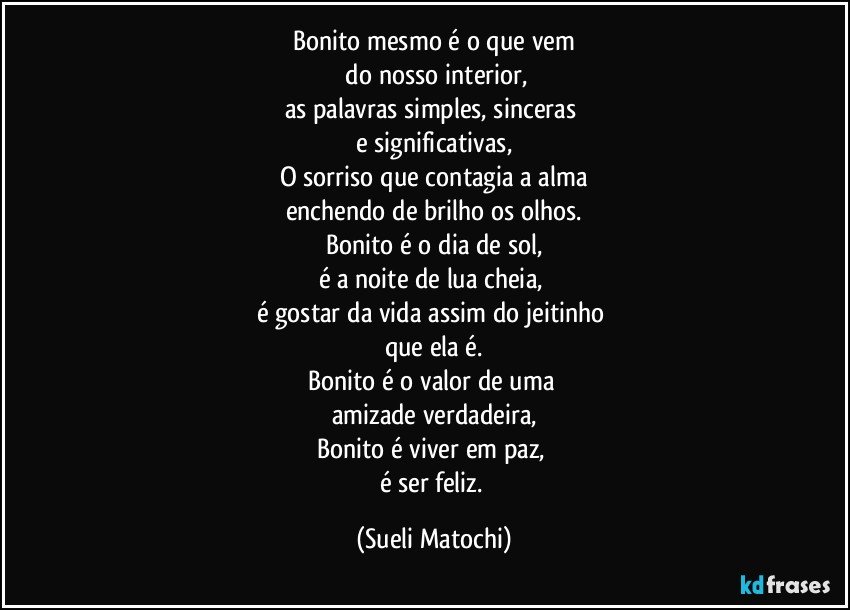 Bonito mesmo é o que vem
 do nosso interior,
as palavras simples, sinceras 
e significativas,
O sorriso que contagia a alma
enchendo de brilho os olhos.
Bonito é o dia de sol,
é a noite de lua cheia, 
é gostar da vida assim do jeitinho 
que ela é.
Bonito é o valor de uma 
amizade verdadeira,
Bonito é viver em paz, 
é ser feliz. (Sueli Matochi)