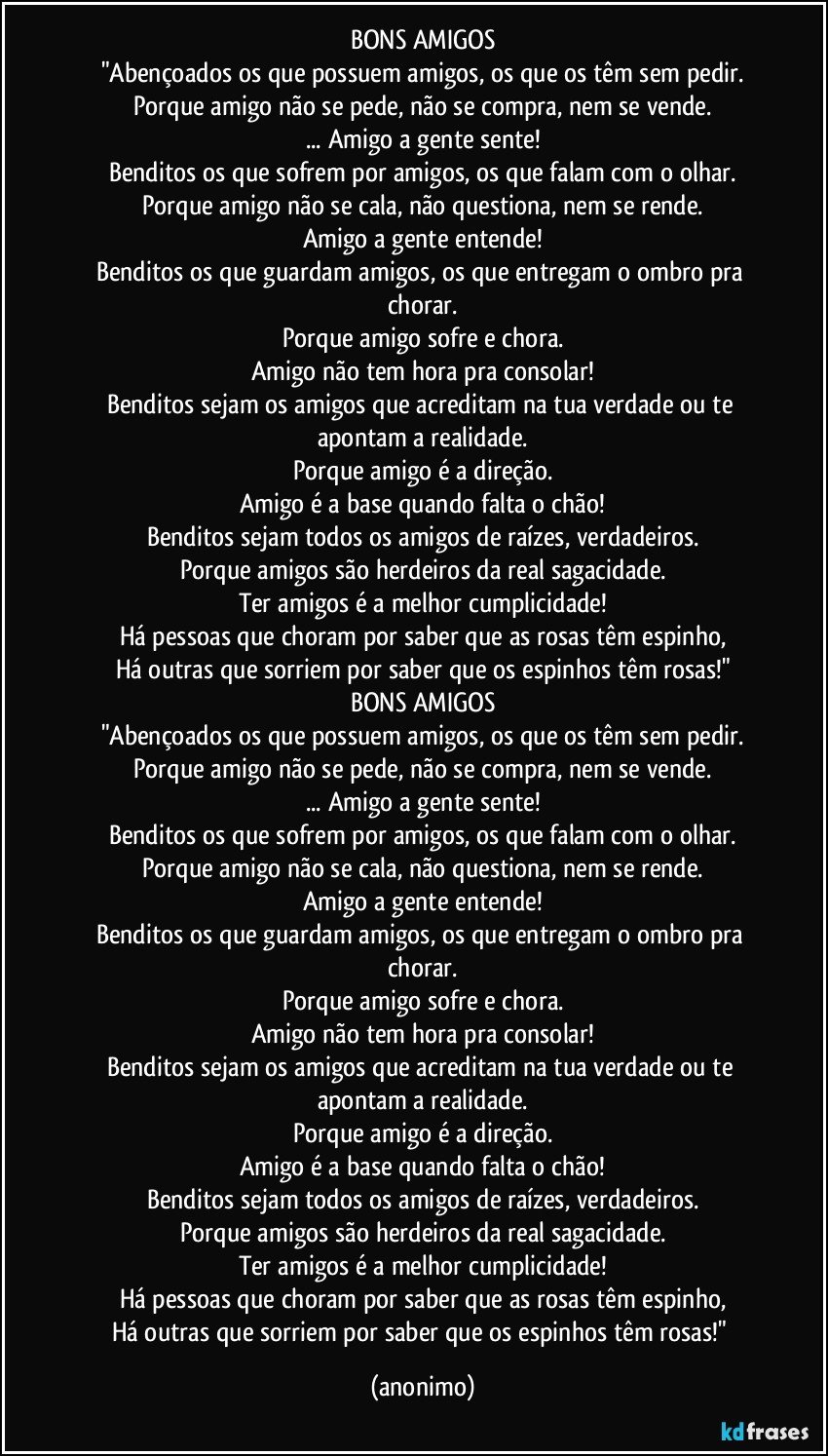 BONS AMIGOS
"Abençoados os que possuem amigos, os que os têm sem pedir.
Porque amigo não se pede, não se compra, nem se vende.
... Amigo a gente sente!
Benditos os que sofrem por amigos, os que falam com o olhar.
Porque amigo não se cala, não questiona, nem se rende.
Amigo a gente entende!
Benditos os que guardam amigos, os que entregam o ombro pra chorar.
Porque amigo sofre e chora.
Amigo não tem hora pra consolar!
Benditos sejam os amigos que acreditam na tua verdade ou te apontam a realidade.
Porque amigo é a direção.
Amigo é a base quando falta o chão!
Benditos sejam todos os amigos de raízes, verdadeiros.
Porque amigos são herdeiros da real sagacidade.
Ter amigos é a melhor cumplicidade!
Há pessoas que choram por saber que as rosas têm espinho,
Há outras que sorriem por saber que os espinhos têm rosas!"
BONS AMIGOS
"Abençoados os que possuem amigos, os que os têm sem pedir.
Porque amigo não se pede, não se compra, nem se vende.
... Amigo a gente sente!
Benditos os que sofrem por amigos, os que falam com o olhar.
Porque amigo não se cala, não questiona, nem se rende.
Amigo a gente entende!
Benditos os que guardam amigos, os que entregam o ombro pra chorar.
Porque amigo sofre e chora.
Amigo não tem hora pra consolar!
Benditos sejam os amigos que acreditam na tua verdade ou te apontam a realidade.
Porque amigo é a direção.
Amigo é a base quando falta o chão!
Benditos sejam todos os amigos de raízes, verdadeiros.
Porque amigos são herdeiros da real sagacidade.
Ter amigos é a melhor cumplicidade!
Há pessoas que choram por saber que as rosas têm espinho,
Há outras que sorriem por saber que os espinhos têm rosas!" (anonimo)