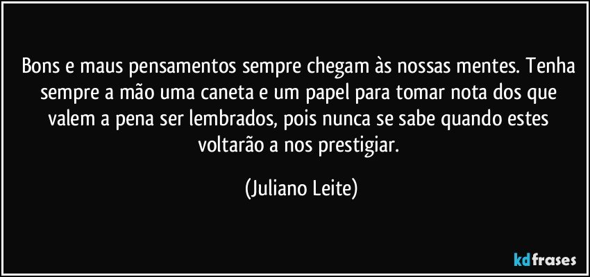 Bons e maus pensamentos sempre chegam às nossas mentes. Tenha sempre a mão uma caneta e um papel para tomar nota dos que valem a pena ser lembrados, pois nunca se sabe quando estes voltarão a nos prestigiar. (Juliano Leite)