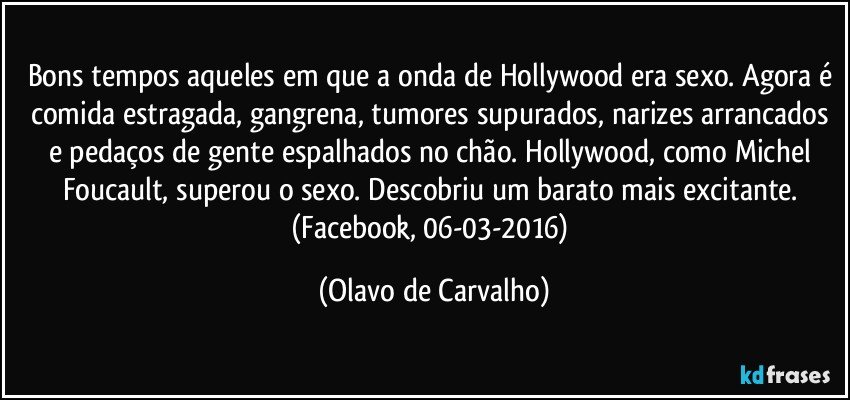 Bons tempos aqueles em que a onda de Hollywood era sexo. Agora é comida estragada, gangrena, tumores supurados, narizes arrancados e pedaços de gente espalhados no chão. Hollywood, como Michel Foucault, superou o sexo. Descobriu um barato mais excitante. (Facebook, 06-03-2016) (Olavo de Carvalho)