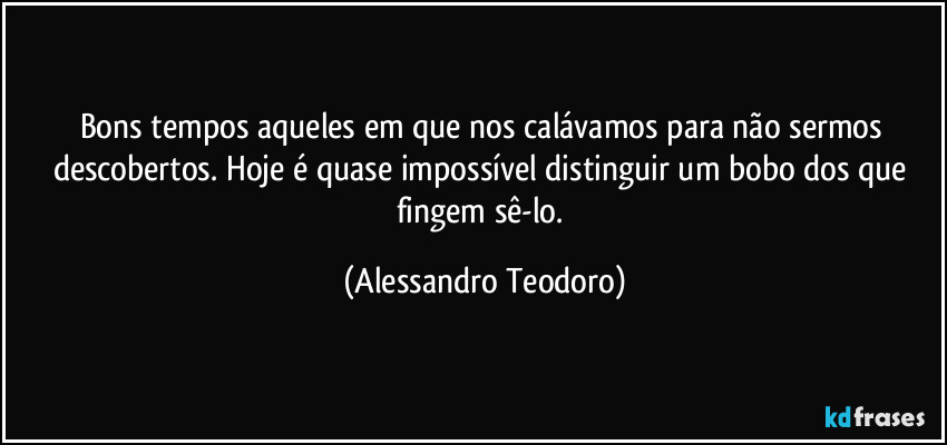 Bons tempos aqueles em que nos calávamos para não sermos descobertos. Hoje é quase impossível distinguir um bobo dos que fingem sê-lo. (Alessandro Teodoro)