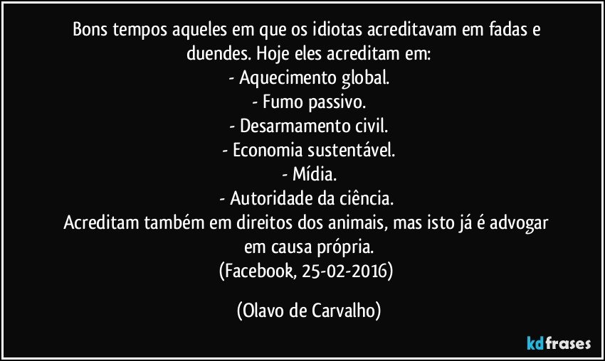 Bons tempos aqueles em que os idiotas acreditavam em fadas e duendes. Hoje eles acreditam em:
- Aquecimento global.
- Fumo passivo.
- Desarmamento civil.
- Economia sustentável.
- Mídia.
- Autoridade da ciência. 
Acreditam também em direitos dos animais, mas isto já é advogar em causa própria.
(Facebook, 25-02-2016) (Olavo de Carvalho)