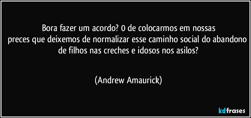 Bora fazer um acordo? 0 de colocarmos em nossas
preces que deixemos de normalizar esse caminho social do abandono de filhos nas creches e idosos nos asilos?
 (Andrew Amaurick)