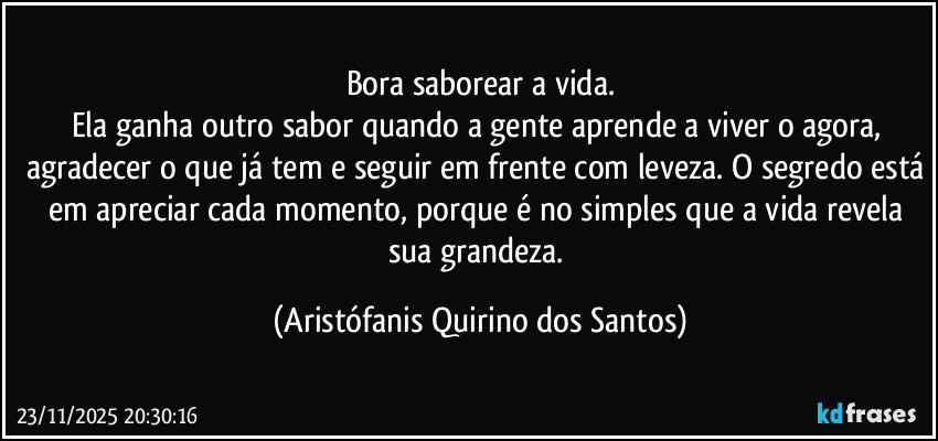 Bora saborear a vida.
Ela ganha outro sabor quando a gente aprende a viver o agora, agradecer o que já tem e seguir em frente com leveza. O segredo está em apreciar cada momento, porque é no simples que a vida revela sua grandeza. (Aristófanis Quirino dos Santos)
