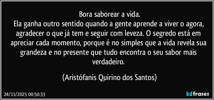 Bora saborear a vida.
Ela ganha outro sentido quando a gente aprende a viver o agora, agradecer o que já tem e seguir com leveza. O segredo está em apreciar cada momento, porque é no simples que a vida revela sua grandeza e no presente que tudo encontra o seu sabor mais verdadeiro. (Aristófanis Quirino dos Santos)