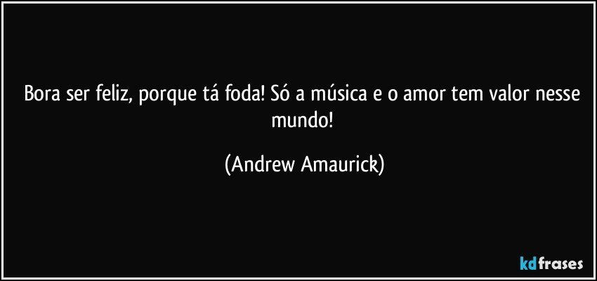 Bora ser feliz, porque tá foda! Só a música e o amor tem valor nesse mundo! (Andrew Amaurick)