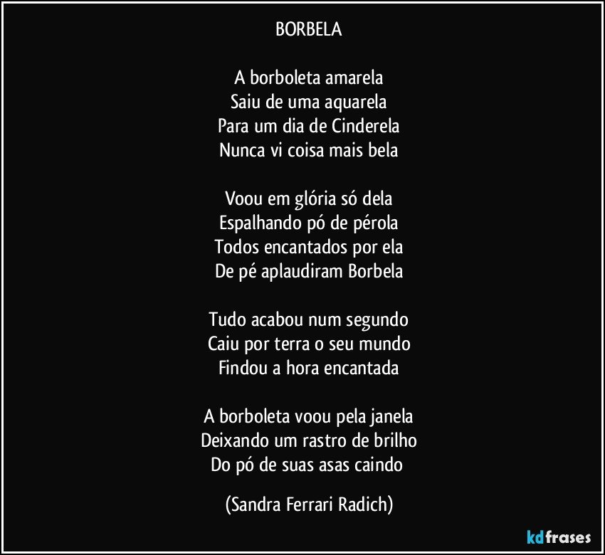 BORBELA

A borboleta amarela
Saiu de uma aquarela
Para um dia de Cinderela
Nunca vi coisa mais bela

Voou em glória só dela
Espalhando pó de pérola
Todos encantados por ela
De pé aplaudiram Borbela

Tudo acabou num segundo
Caiu por terra o seu mundo
Findou a hora encantada

A borboleta voou pela janela
Deixando um rastro de brilho
Do pó de suas asas caindo (Sandra Ferrari Radich)