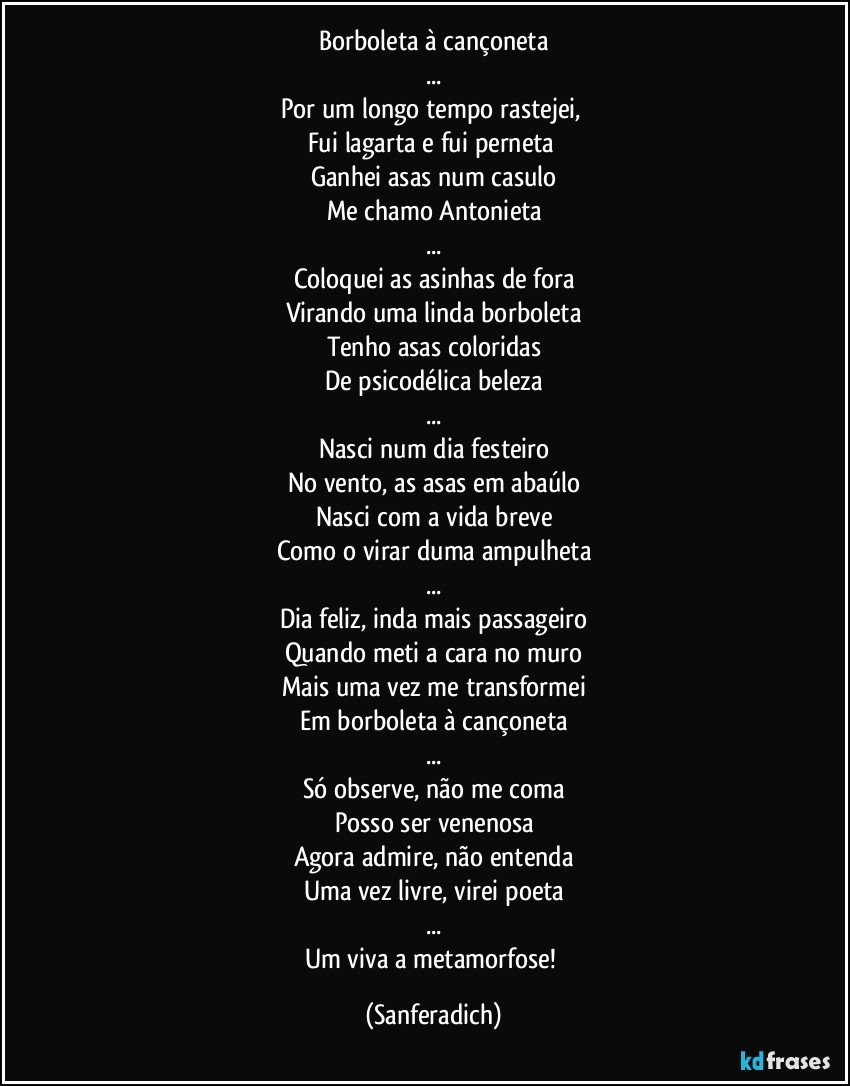 Borboleta à cançoneta
...
Por um longo tempo rastejei, 
Fui lagarta e fui perneta 
Ganhei asas num casulo
Me chamo Antonieta
...
Coloquei as asinhas de fora
Virando uma linda borboleta
Tenho asas coloridas
De psicodélica beleza
...
Nasci num dia festeiro
No vento, as asas em abaúlo
Nasci com a vida breve
Como o virar duma ampulheta
...
Dia feliz, inda mais passageiro
Quando meti a cara no muro
Mais uma vez me transformei
Em borboleta à cançoneta
...
Só observe, não me coma
Posso ser venenosa
Agora admire, não entenda
Uma vez livre, virei poeta
...
Um viva a metamorfose! (Sanferadich)