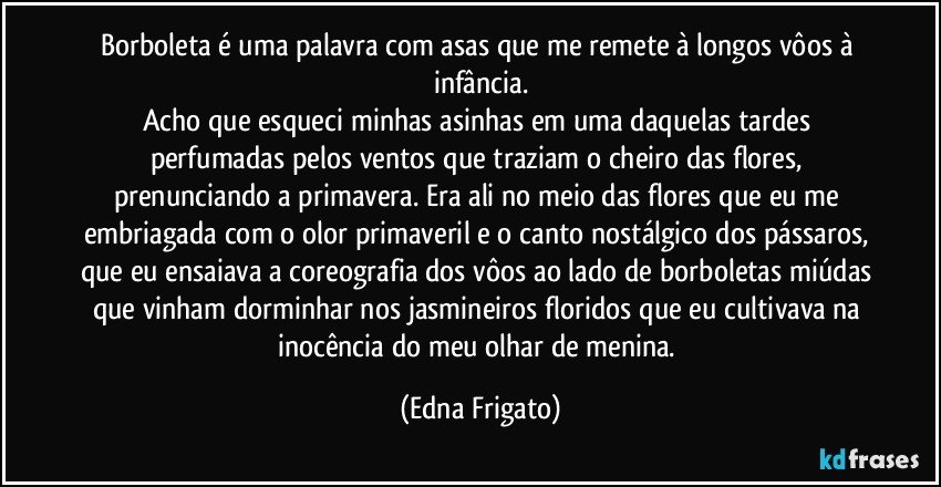 Borboleta é uma palavra com asas que me remete à longos vôos à infância.
Acho que esqueci minhas asinhas em uma daquelas tardes perfumadas pelos ventos que traziam o cheiro das flores, prenunciando a primavera. Era ali no meio das flores que eu me embriagada com o olor primaveril e o canto nostálgico dos pássaros, que eu ensaiava a coreografia dos vôos ao lado de borboletas miúdas que vinham dorminhar nos jasmineiros floridos que eu cultivava na inocência do meu olhar de menina. (Edna Frigato)