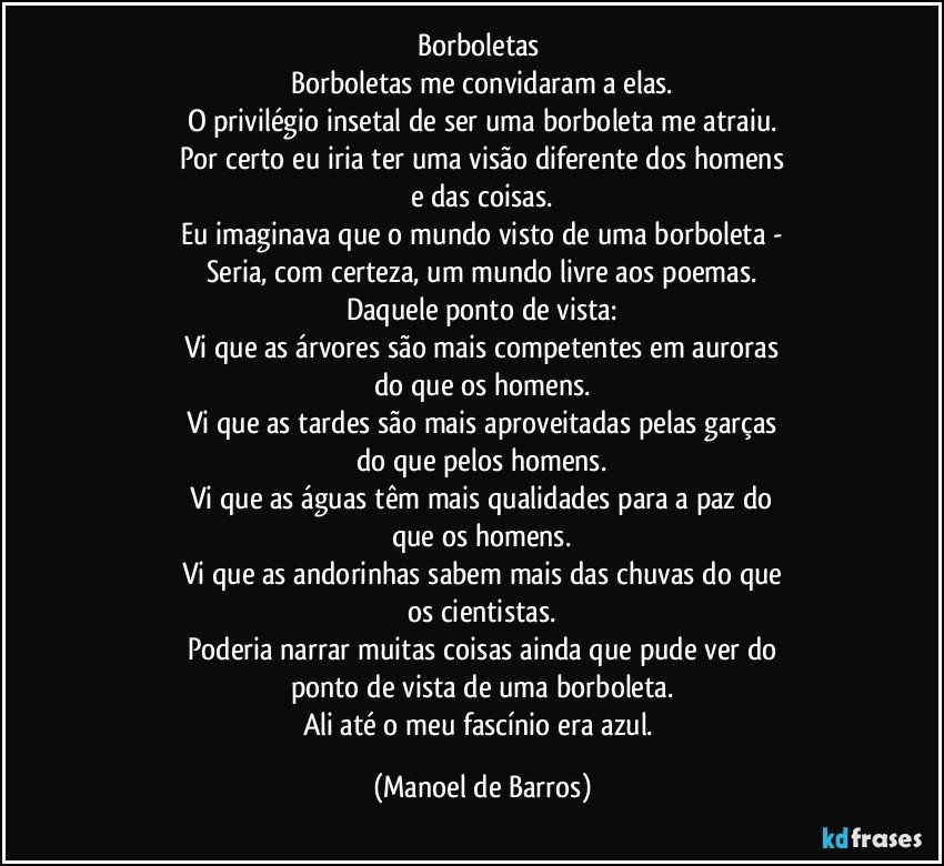 Borboletas 
Borboletas me convidaram a elas.
O privilégio insetal de ser uma borboleta me atraiu.
Por certo eu iria ter uma visão diferente dos homens
e das coisas.
Eu imaginava que o mundo visto de uma borboleta -
Seria, com certeza, um mundo livre aos poemas.
Daquele ponto de vista:
Vi que as árvores são mais competentes em auroras
do que os homens.
Vi que as tardes são mais aproveitadas pelas garças
do que pelos homens.
Vi que as águas têm mais qualidades para a paz do
que os homens.
Vi que as andorinhas sabem mais das chuvas do que
os cientistas.
Poderia narrar muitas coisas ainda que pude ver do
ponto de vista de uma borboleta.
Ali até o meu fascínio era azul. (Manoel de Barros)