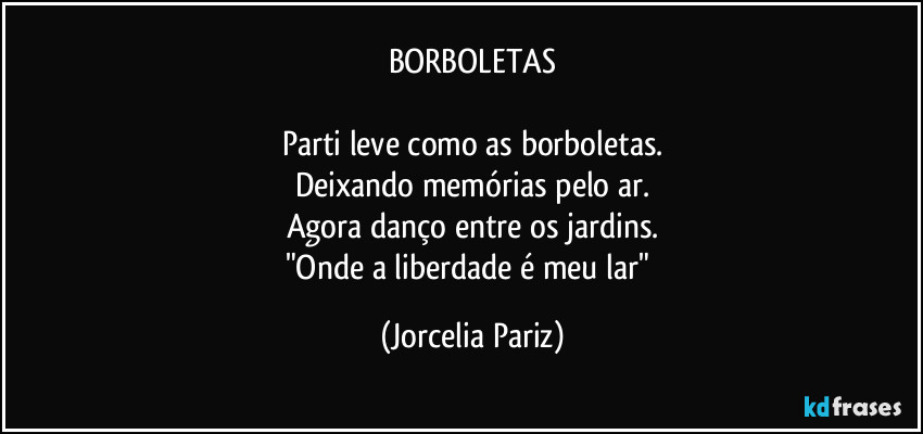 BORBOLETAS

Parti leve como as borboletas.
Deixando memórias pelo ar.
Agora danço entre os jardins.
"Onde a liberdade é meu lar" (Jorcelia Pariz)