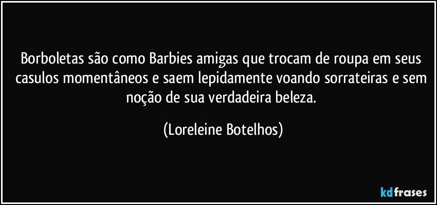 Borboletas são como Barbies amigas que trocam de roupa em seus casulos momentâneos e saem lepidamente voando sorrateiras e sem noção de sua verdadeira beleza. (Loreleine Botelhos)