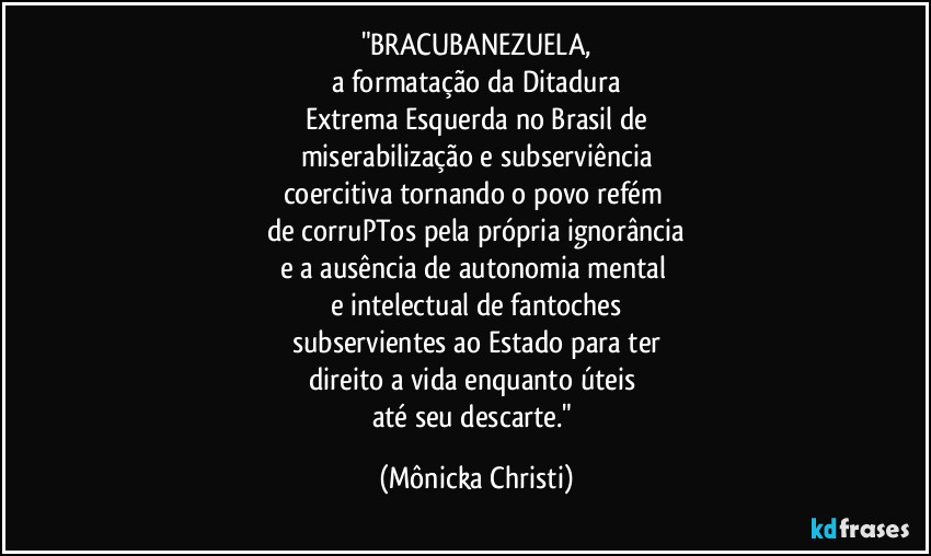 "BRACUBANEZUELA,
a formatação da Ditadura
Extrema Esquerda no Brasil de
miserabilização e subserviência
coercitiva tornando o povo refém 
de corruPTos pela própria ignorância
e a ausência de autonomia mental 
e intelectual de fantoches
subservientes ao Estado para ter
direito a vida enquanto úteis 
até seu descarte." (Mônicka Christi)