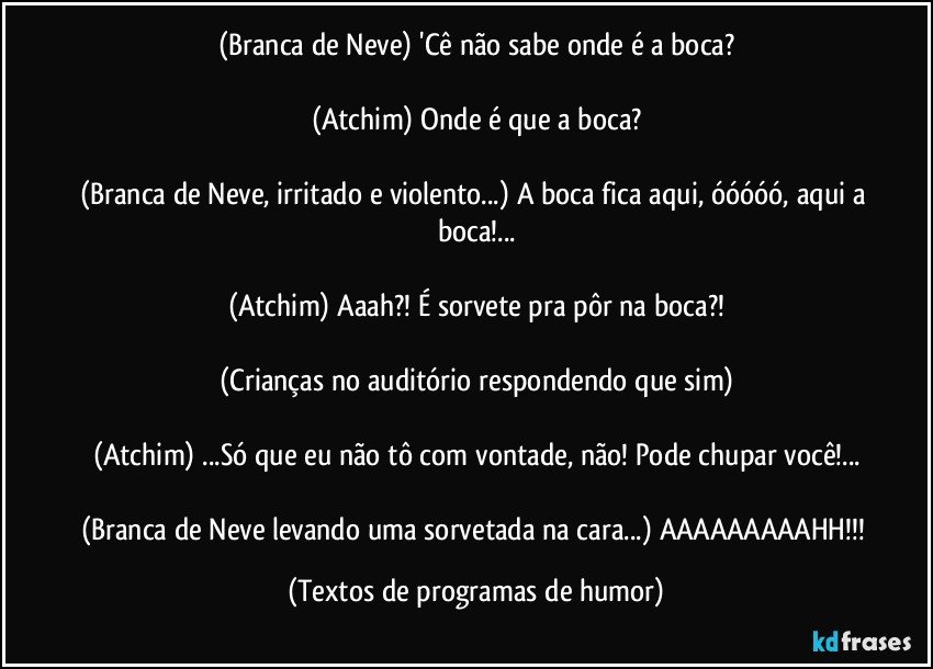 (Branca de Neve) 'Cê não sabe onde é a boca?

(Atchim) Onde é que a boca?

(Branca de Neve, irritado e violento...) A boca fica aqui, óóóóó, aqui a boca!...

(Atchim) Aaah?! É sorvete pra pôr na boca?!

(Crianças no auditório respondendo que sim)

(Atchim) ...Só que eu não tô com vontade, não! Pode chupar você!...

(Branca de Neve levando uma sorvetada na cara...) AAAAAAAAAHH!!! (Textos de programas de humor)