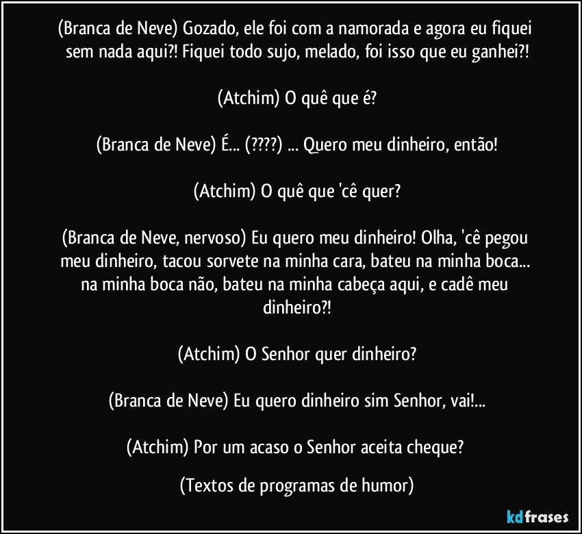 (Branca de Neve) Gozado, ele foi com a namorada e agora eu fiquei sem nada aqui?! Fiquei todo sujo, melado, foi isso que eu ganhei?!

(Atchim) O quê que é?

(Branca de Neve) É... (???) ... Quero meu dinheiro, então!

(Atchim) O quê que 'cê quer?

(Branca de Neve, nervoso) Eu quero meu dinheiro! Olha, 'cê pegou meu dinheiro, tacou sorvete na minha cara, bateu na minha boca... na minha boca não, bateu na minha cabeça aqui, e cadê meu dinheiro?!

(Atchim) O Senhor quer dinheiro?

(Branca de Neve) Eu quero dinheiro sim Senhor, vai!...

(Atchim) Por um acaso o Senhor aceita cheque? (Textos de programas de humor)