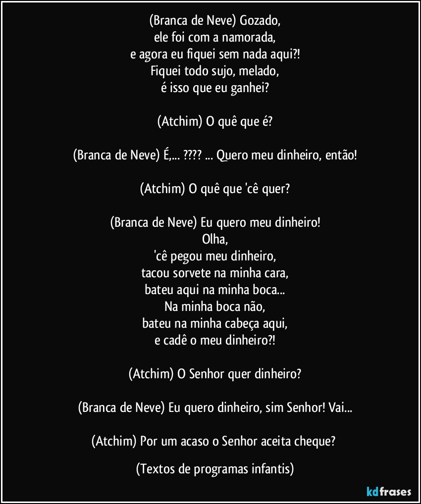 (Branca de Neve) Gozado,
ele foi com a namorada,
e agora eu fiquei sem nada aqui?!
Fiquei todo sujo, melado,
é isso que eu ganhei?

(Atchim) O quê que é?

(Branca de Neve) É,... ??? ... Quero meu dinheiro, então!

(Atchim) O quê que 'cê quer?

(Branca de Neve) Eu quero meu dinheiro!
Olha,
'cê pegou meu dinheiro,
tacou sorvete na minha cara,
bateu aqui na minha boca...
Na minha boca não,
bateu na minha cabeça aqui,
e cadê o meu dinheiro?!

(Atchim) O Senhor quer dinheiro?

(Branca de Neve) Eu quero dinheiro, sim Senhor! Vai...

(Atchim) Por um acaso o Senhor aceita cheque? (Textos de programas infantis)