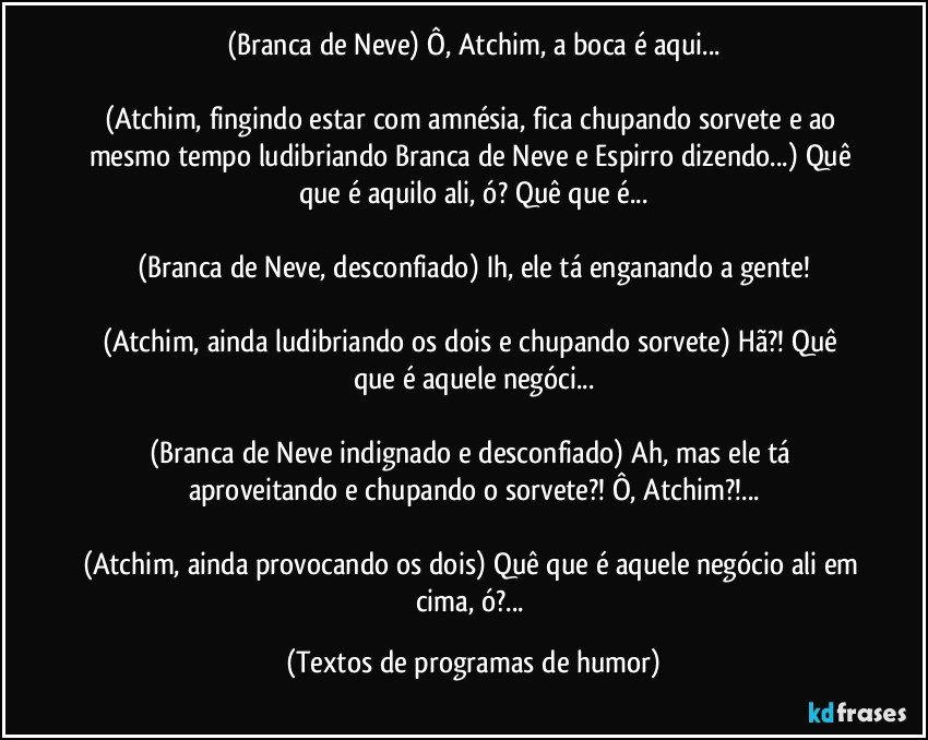 (Branca de Neve) Ô, Atchim, a boca é aqui...

(Atchim, fingindo estar com amnésia, fica chupando sorvete e ao mesmo tempo ludibriando Branca de Neve e Espirro dizendo...) Quê que é aquilo ali, ó? Quê que é...

(Branca de Neve, desconfiado) Ih, ele tá enganando a gente!

(Atchim, ainda ludibriando os dois e chupando sorvete) Hã?! Quê que é aquele negóci...

(Branca de Neve indignado e desconfiado) Ah, mas ele tá aproveitando e chupando o sorvete?! Ô, Atchim?!...

(Atchim, ainda provocando os dois) Quê que é aquele negócio ali em cima, ó?... (Textos de programas de humor)