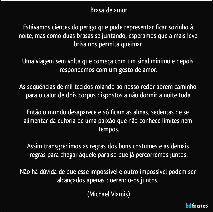 Brasa de amor

Estávamos cientes do perigo que pode representar ficar sozinho à noite, mas como duas brasas se juntando, esperamos que a mais leve brisa nos permita queimar.

Uma viagem sem volta que começa com um sinal mínimo e depois respondemos com um gesto de amor.

As sequências de mil tecidos rolando ao nosso redor abrem caminho para o calor de dois corpos dispostos a não dormir a noite toda.

Então o mundo desaparece e só ficam as almas, sedentas de se alimentar da euforia de uma paixão que não conhece limites nem tempos.

Assim transgredimos as regras dos bons costumes e as demais regras para chegar àquele paraíso que já percorremos juntos.

Não há dúvida de que esse impossível e outro impossível podem ser alcançados apenas querendo-os juntos. (Michael Vlamis)