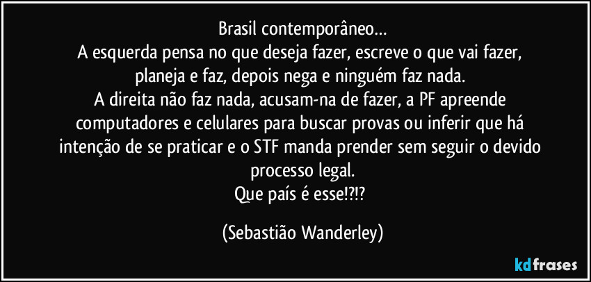 Brasil contemporâneo…
A esquerda pensa no que deseja fazer, escreve o que vai fazer, planeja e faz, depois nega e ninguém faz nada. 
A direita não faz nada, acusam-na de fazer, a PF apreende computadores e celulares para buscar provas ou inferir que há intenção de se praticar e o STF manda prender sem seguir o devido processo legal.
Que país é esse!?!? (Sebastião Wanderley)