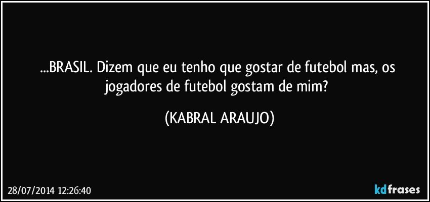 ...BRASIL. Dizem que eu tenho que gostar de futebol mas, os jogadores de futebol gostam de mim? (KABRAL ARAUJO)