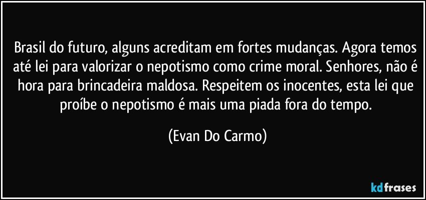 Brasil do futuro, alguns acreditam em fortes mudanças. Agora temos até lei para valorizar o nepotismo como crime moral. Senhores, não é hora para brincadeira maldosa. Respeitem os inocentes, esta lei que proíbe o nepotismo é mais uma piada fora do tempo. (Evan Do Carmo)