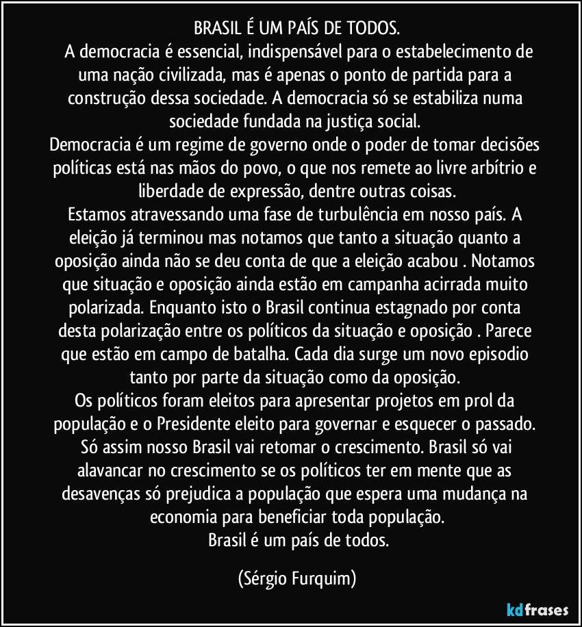 BRASIL É UM PAÍS DE TODOS.
 	A democracia é essencial, indispensável para o estabelecimento de uma nação civilizada, mas é apenas o ponto de partida para a construção dessa sociedade. A democracia só se estabiliza numa sociedade fundada na justiça social.  
Democracia é um regime de governo onde o poder de tomar decisões políticas está nas mãos do povo, o que nos remete ao livre arbítrio e liberdade de expressão, dentre outras coisas.
Estamos atravessando uma fase de turbulência em nosso país. A eleição já terminou  mas notamos que tanto a situação quanto a oposição ainda não se deu conta de que a eleição acabou . Notamos que situação e oposição ainda estão em campanha acirrada muito polarizada. Enquanto isto o Brasil continua estagnado por conta desta polarização entre os políticos da situação e oposição . Parece que estão em campo de batalha. Cada dia surge um novo episodio tanto por parte da situação como da oposição. 
Os políticos foram eleitos para  apresentar projetos em prol da população e o Presidente eleito para  governar e esquecer o passado.  Só assim nosso Brasil vai retomar o crescimento. Brasil só vai alavancar no crescimento se os políticos ter em mente que as desavenças só prejudica  a população que espera uma mudança na economia para beneficiar toda população.
		Brasil é um país de todos. (Sérgio Furquim)