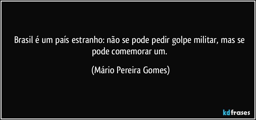 Brasil é um país estranho: não se pode pedir golpe militar, mas se pode comemorar um. (Mário Pereira Gomes)