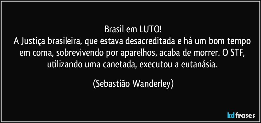 Brasil em LUTO!
A Justiça brasileira, que estava desacreditada e há um bom tempo em coma, sobrevivendo por aparelhos, acaba de morrer. O STF,  utilizando uma canetada, executou a eutanásia. (Sebastião Wanderley)