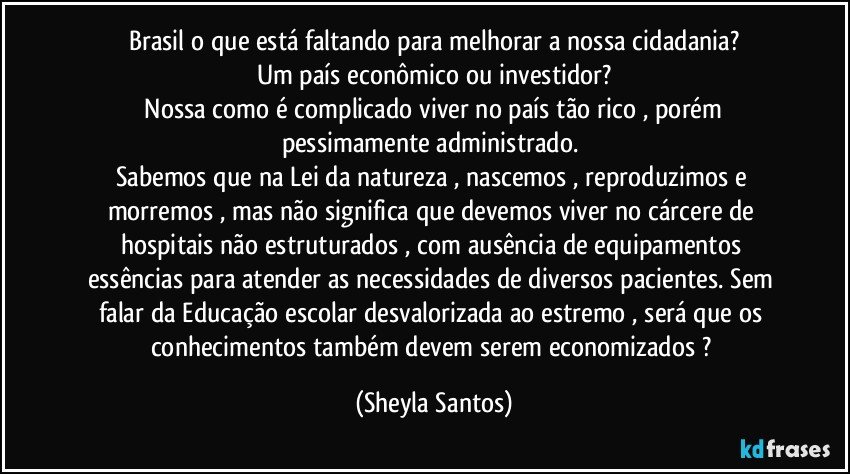 Brasil o que está faltando para melhorar a nossa cidadania?
Um país econômico ou investidor?
 Nossa como é complicado viver no país tão rico , porém pessimamente administrado. 
Sabemos que na Lei da natureza , nascemos , reproduzimos e morremos , mas não significa que devemos viver no cárcere de hospitais não estruturados , com ausência de equipamentos essências para atender as necessidades de diversos pacientes. Sem falar da Educação escolar desvalorizada ao estremo , será que os conhecimentos também devem serem economizados ? (Sheyla Santos)