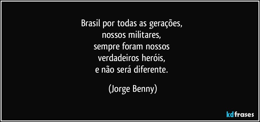 Brasil por todas as gerações, 
nossos militares, 
sempre foram nossos 
verdadeiros heróis,  
e não será diferente. (Jorge Benny)
