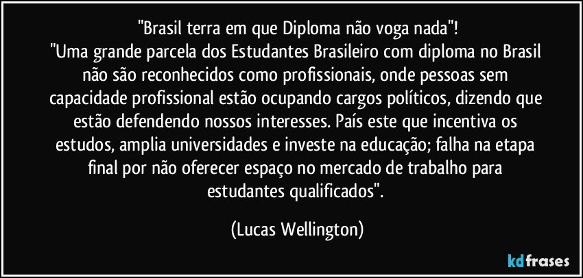 "Brasil terra em que Diploma não voga nada"!
"Uma grande parcela dos Estudantes Brasileiro com diploma no Brasil não são reconhecidos como profissionais, onde pessoas sem capacidade profissional estão ocupando cargos políticos, dizendo que estão defendendo nossos interesses. País este que incentiva os estudos, amplia universidades e investe na educação; falha na etapa final por não oferecer espaço no mercado de trabalho para estudantes qualificados". (Lucas Wellington)