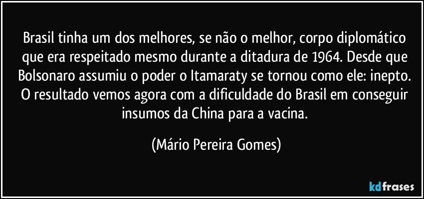 Brasil tinha um dos melhores, se não o melhor, corpo diplomático que era respeitado mesmo durante a ditadura de 1964. Desde que Bolsonaro assumiu o poder o Itamaraty se tornou como ele: inepto. O resultado vemos agora com a dificuldade do Brasil em conseguir insumos da China para a vacina. (Mário Pereira Gomes)