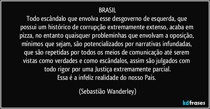 BRASIL
Todo escândalo que envolva esse desgoverno de esquerda, que possui um histórico de corrupção extremamente extenso, acaba em pizza, no entanto quaisquer probleminhas que envolvam a oposição, mínimos que sejam, são potencializados por narrativas infundadas, que são repetidas por todos os meios de comunicação até serem vistas como verdades e como escândalos, assim são julgados com todo rigor por uma Justiça extremamente parcial.
Essa é a infeliz realidade do nosso País. (Sebastião Wanderley)