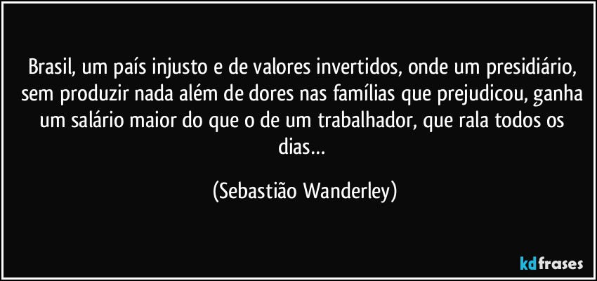 Brasil, um país injusto e de valores invertidos, onde um presidiário, sem produzir nada além de dores nas famílias que prejudicou, ganha um salário maior do que o de um trabalhador, que rala todos os dias… (Sebastião Wanderley)