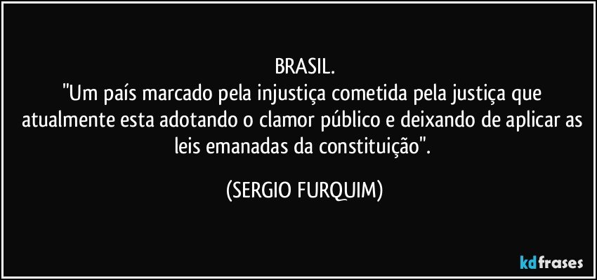 BRASIL.
"Um país marcado pela injustiça cometida pela justiça que atualmente esta adotando o clamor público e deixando de aplicar as leis emanadas da constituição". (SERGIO FURQUIM)