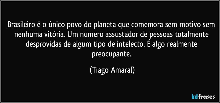 Brasileiro é o único povo do planeta que comemora sem motivo sem nenhuma vitória. Um numero assustador de pessoas totalmente desprovidas de algum tipo de intelecto. É algo realmente preocupante. (Tiago Amaral)