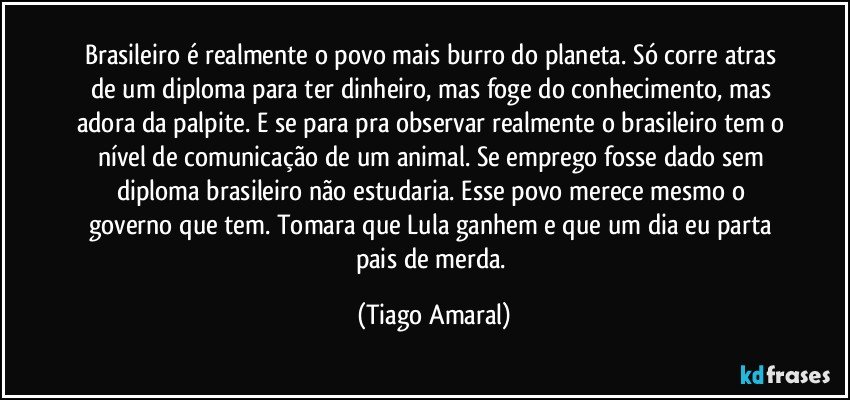 Brasileiro é realmente o povo mais burro do planeta. Só corre atras de um diploma para ter dinheiro, mas foge do conhecimento, mas adora da palpite. E se para pra observar realmente o brasileiro tem o nível de comunicação de um animal. Se emprego fosse dado sem diploma brasileiro não estudaria. Esse povo merece mesmo o governo que tem. Tomara que Lula ganhem e que um dia eu parta pais de merda. (Tiago Amaral)