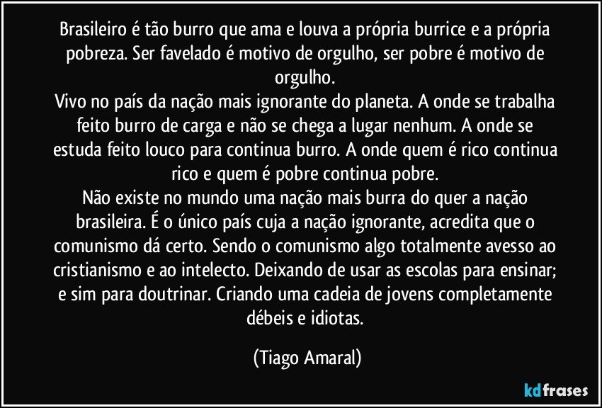 Brasileiro é tão burro que ama e louva a própria burrice e a própria pobreza. Ser favelado é motivo de orgulho, ser pobre é motivo de orgulho. 
Vivo no país da nação mais ignorante do planeta. A onde se trabalha feito burro de carga e não se chega a lugar nenhum. A onde se estuda feito louco para continua burro. A onde quem é rico continua rico e quem é pobre continua pobre. 
Não existe no mundo uma nação mais burra do quer a nação brasileira. É o único país cuja a nação ignorante, acredita que o comunismo dá certo. Sendo o comunismo algo totalmente avesso ao cristianismo e ao intelecto. Deixando de usar as escolas para ensinar; e sim para doutrinar. Criando uma cadeia de jovens completamente débeis e idiotas. (Tiago Amaral)