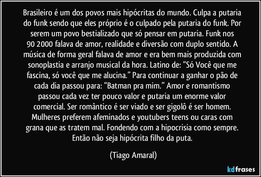 Brasileiro é um dos povos mais hipócritas do mundo. Culpa a putaria do funk sendo que eles próprio é o culpado pela putaria do funk. Por serem um povo bestializado que só pensar em putaria. Funk nos 90/2000 falava de amor, realidade e diversão com duplo sentido. A música de forma geral falava de amor e era bem mais produzida com sonoplastia e arranjo musical da hora. Latino de: “Só Você que me fascina, só você que me alucina.” Para continuar a ganhar o pão de cada dia passou para: “Batman pra mim.” Amor e romantismo passou cada vez ter pouco valor e putaria um enorme valor comercial. Ser romântico é ser viado e ser gigolô é ser homem. Mulheres preferem afeminados e youtubers teens ou caras com grana que as tratem mal. Fondendo com a hipocrisia como sempre. Então não seja hipócrita filho da puta. (Tiago Amaral)