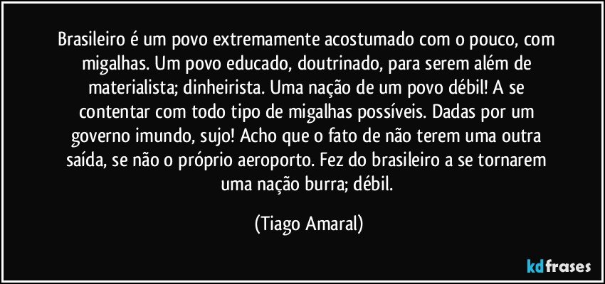 Brasileiro é um povo extremamente acostumado com o pouco, com migalhas. Um povo educado, doutrinado, para serem além de materialista; dinheirista. Uma nação de um povo débil! A se contentar com todo tipo de migalhas possíveis. Dadas por um governo imundo, sujo! Acho que o fato de não terem uma outra saída, se não o próprio aeroporto. Fez do brasileiro a se tornarem uma nação burra; débil. (Tiago Amaral)