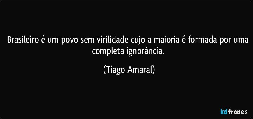 Brasileiro é um povo sem virilidade cujo a maioria é formada por uma completa ignorância. (Tiago Amaral)