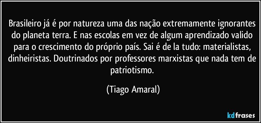 Brasileiro já é por natureza uma das nação extremamente ignorantes do planeta terra. E nas escolas em vez de algum aprendizado valido para o crescimento do próprio país. Sai é de la tudo: materialistas, dinheiristas. Doutrinados por professores marxistas que nada tem de patriotismo. (Tiago Amaral)