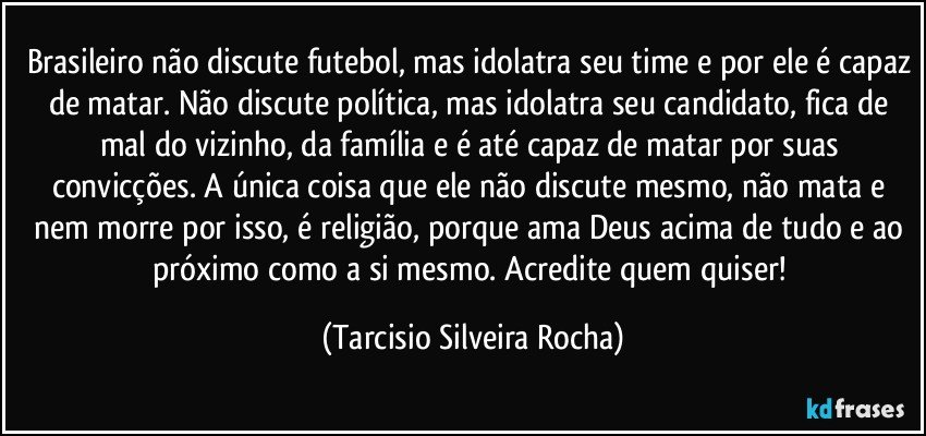 Brasileiro não discute futebol, mas idolatra seu time e por ele é capaz de matar. Não discute política, mas idolatra seu candidato, fica de mal do vizinho, da família e é até capaz de matar por suas convicções. A única coisa que ele não discute mesmo, não mata e nem morre por isso, é religião, porque ama Deus acima de tudo e ao próximo como a si mesmo. Acredite quem quiser! (Tarcisio Silveira Rocha)