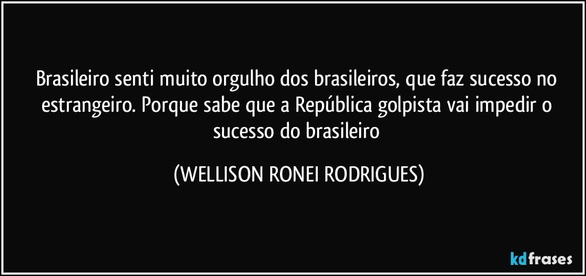 Brasileiro senti muito orgulho dos brasileiros, que faz sucesso no estrangeiro. Porque sabe que a República golpista vai impedir o sucesso do brasileiro (WELLISON RONEI RODRIGUES)