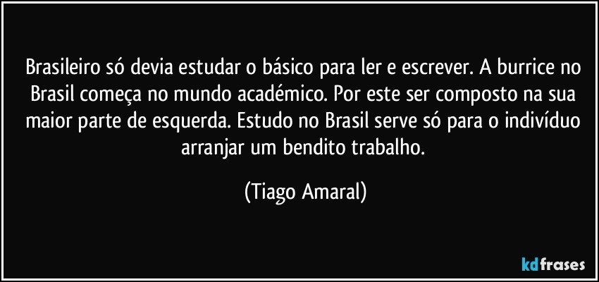 Brasileiro só devia estudar o básico para ler e escrever. A burrice no Brasil começa no mundo académico. Por este ser composto na sua maior parte de esquerda. Estudo no Brasil serve só para o indivíduo arranjar um bendito trabalho. (Tiago Amaral)