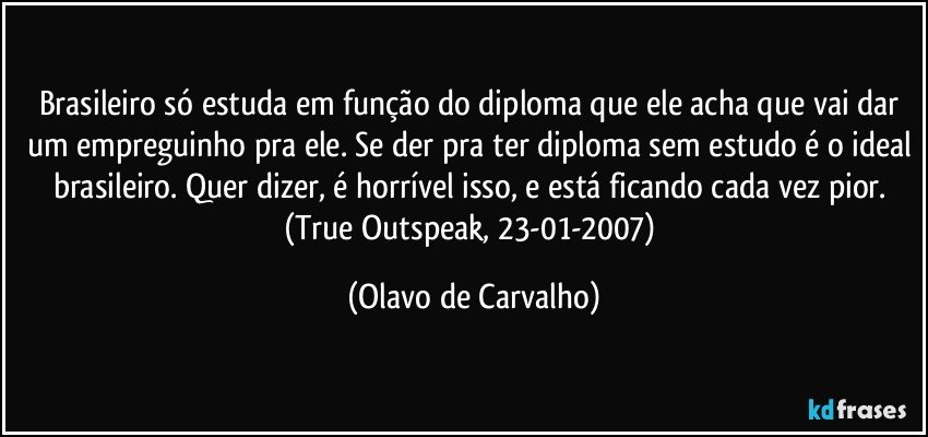 Brasileiro só estuda em função do diploma que ele acha que vai dar um empreguinho pra ele. Se der pra ter diploma sem estudo é o ideal brasileiro. Quer dizer, é horrível isso, e está ficando cada vez pior. (True Outspeak, 23-01-2007) (Olavo de Carvalho)