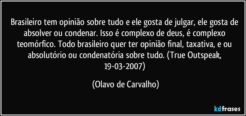 Brasileiro tem opinião sobre tudo e ele gosta de julgar, ele gosta de absolver ou condenar. Isso é complexo de deus, é complexo teomórfico. Todo brasileiro quer ter opinião final, taxativa, e ou absolutório ou condenatória sobre tudo. (True Outspeak, 19-03-2007) (Olavo de Carvalho)