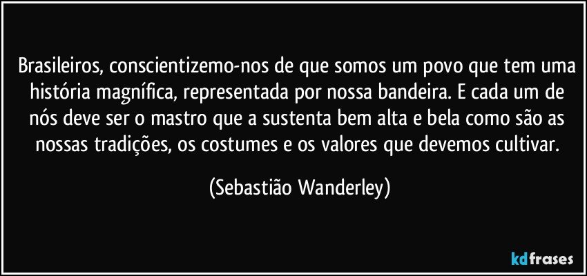 Brasileiros, conscientizemo-nos de que somos um povo que tem uma história magnífica, representada por nossa bandeira. E cada um de nós deve ser o mastro que a sustenta bem alta e bela como são as nossas tradições, os costumes e os valores que devemos cultivar. (Sebastião Wanderley)